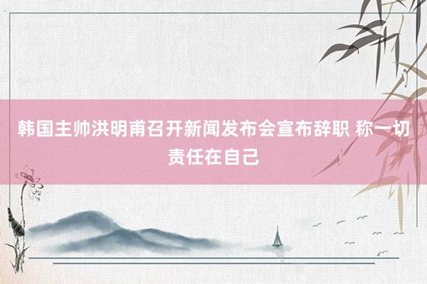 韩国主帅洪明甫召开新闻发布会宣布辞职 称一切责任在自己
