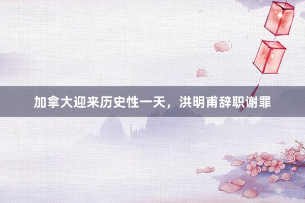 加拿大迎来历史性一天，洪明甫辞职谢罪