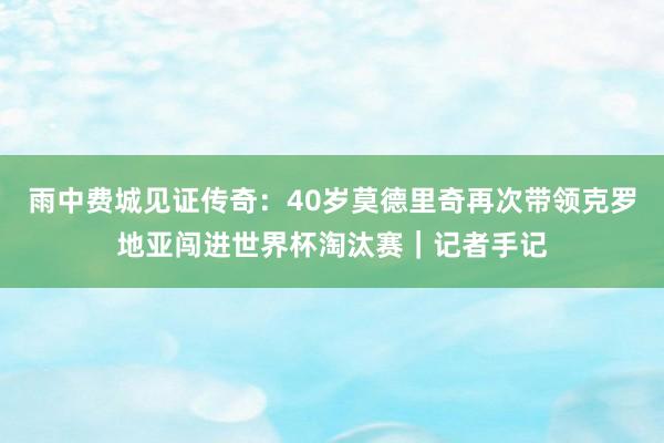 雨中费城见证传奇：40岁莫德里奇再次带领克罗地亚闯进世界杯淘汰赛｜记者手记