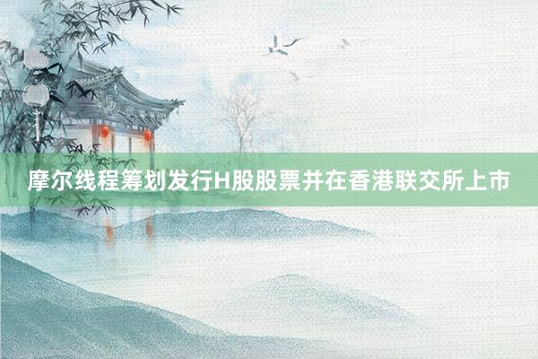 摩尔线程筹划发行H股股票并在香港联交所上市
