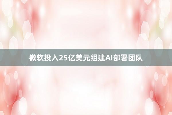 微软投入25亿美元组建AI部署团队