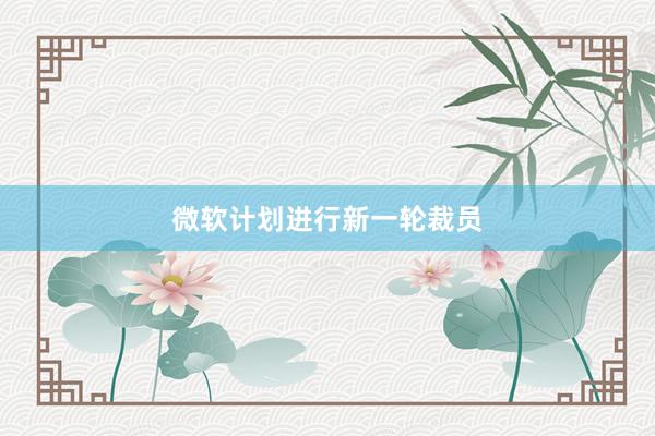 微软计划进行新一轮裁员