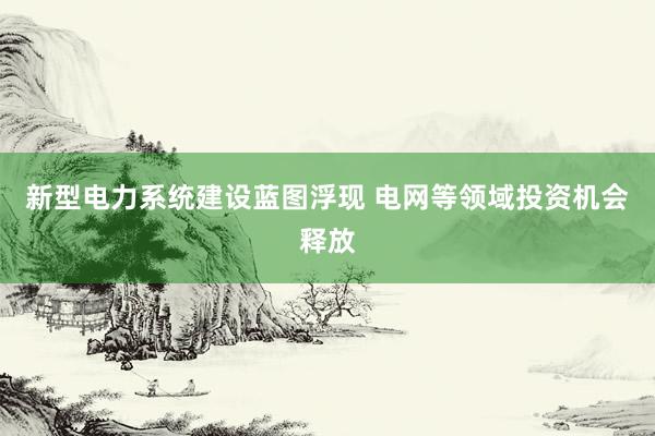 新型电力系统建设蓝图浮现 电网等领域投资机会释放