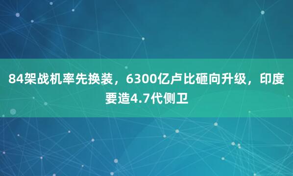 84架战机率先换装，6300亿卢比砸向升级，印度要造4.7代侧卫