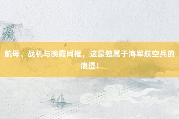 航母、战机与晚霞同框，这是独属于海军航空兵的浪漫！