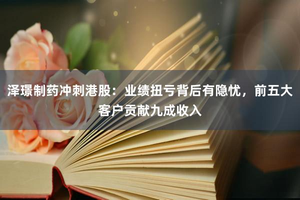 泽璟制药冲刺港股：业绩扭亏背后有隐忧，前五大客户贡献九成收入