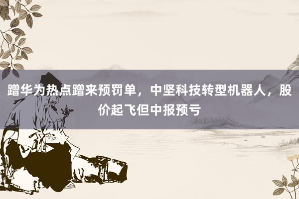 蹭华为热点蹭来预罚单，中坚科技转型机器人，股价起飞但中报预亏