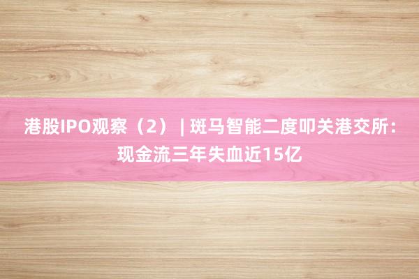 港股IPO观察（2） | 斑马智能二度叩关港交所：现金流三年失血近15亿