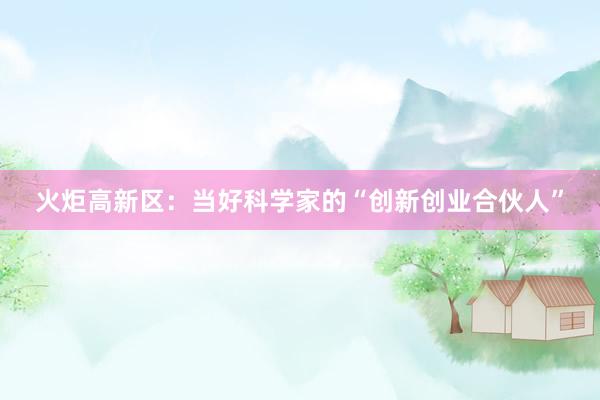 火炬高新区：当好科学家的“创新创业合伙人”