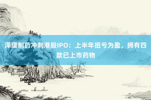 泽璟制药冲刺港股IPO：上半年扭亏为盈，拥有四款已上市药物