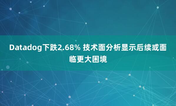 Datadog下跌2.68% 技术面分析显示后续或面临更大困境