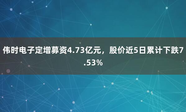 伟时电子定增募资4.73亿元，股价近5日累计下跌7.53%