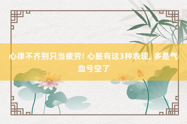 心律不齐别只当疲劳! 心脏有这3种表现, 多是气血亏空了