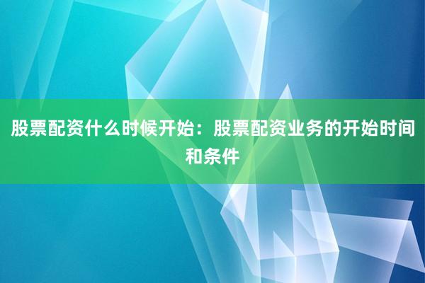 股票配资什么时候开始：股票配资业务的开始时间和条件
