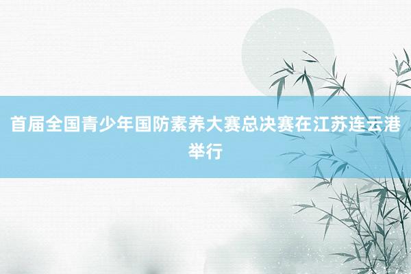 首届全国青少年国防素养大赛总决赛在江苏连云港举行