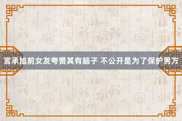 言承旭前女友夸赞其有脑子 不公开是为了保护男方