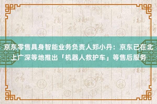 京东零售具身智能业务负责人郑小丹:京东已在北上广深等地推出「机器人救护车」等售后服务