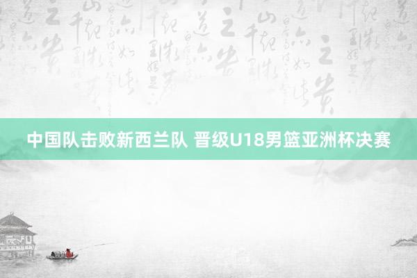 中国队击败新西兰队 晋级U18男篮亚洲杯决赛
