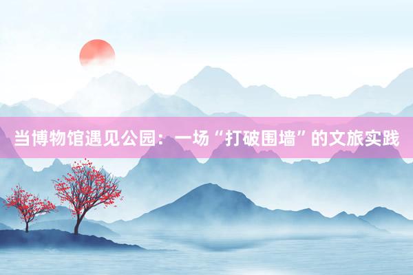 当博物馆遇见公园：一场“打破围墙”的文旅实践