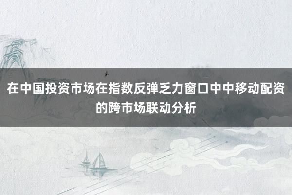 在中国投资市场在指数反弹乏力窗口中中移动配资的跨市场联动分析