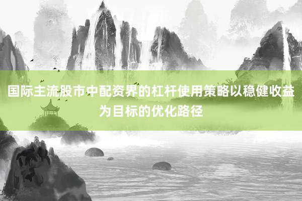 国际主流股市中配资界的杠杆使用策略以稳健收益为目标的优化路径