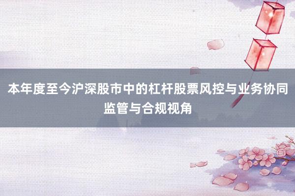 本年度至今沪深股市中的杠杆股票风控与业务协同监管与合规视角