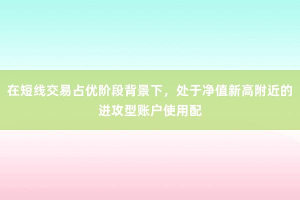 在短线交易占优阶段背景下，处于净值新高附近的进攻型账户使用配