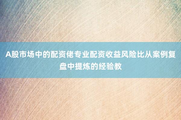 A股市场中的配资佬专业配资收益风险比从案例复盘中提炼的经验教