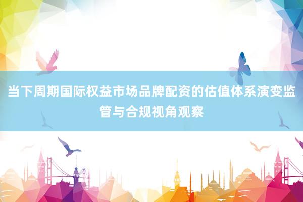 当下周期国际权益市场品牌配资的估值体系演变监管与合规视角观察
