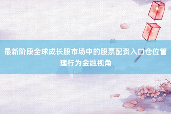 最新阶段全球成长股市场中的股票配资入口仓位管理行为金融视角