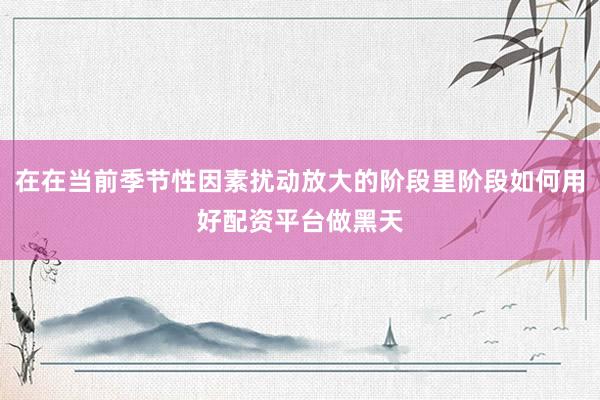 在在当前季节性因素扰动放大的阶段里阶段如何用好配资平台做黑天