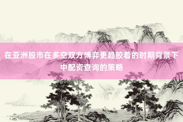 在亚洲股市在多空双方博弈更趋胶着的时期背景下中配资查询的策略