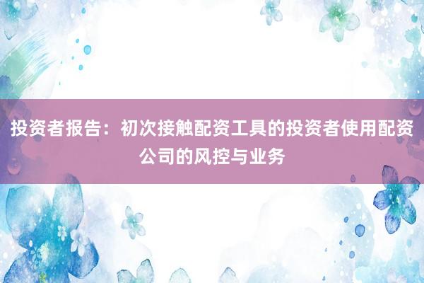 投资者报告：初次接触配资工具的投资者使用配资公司的风控与业务