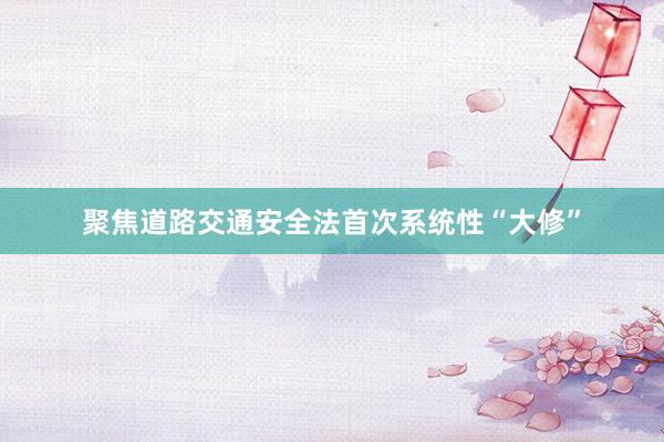 聚焦道路交通安全法首次系统性“大修”