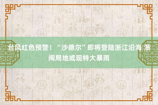 台风红色预警！“沙德尔”即将登陆浙江沿海 浙闽局地或现特大暴雨