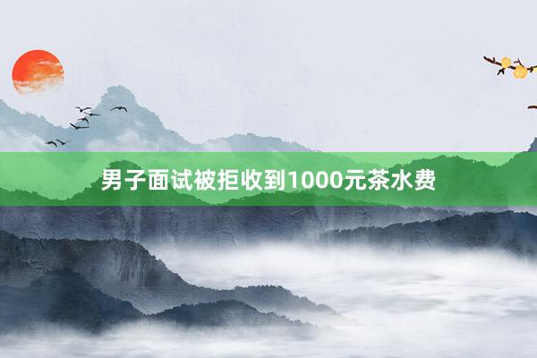 男子面试被拒收到1000元茶水费