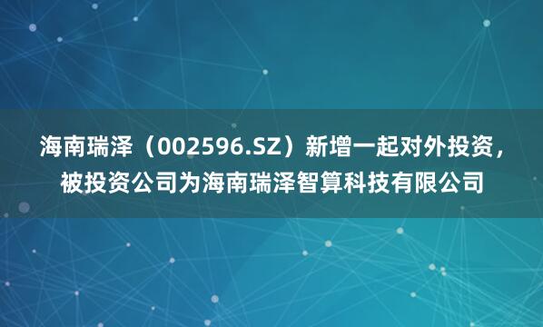 海南瑞泽（002596.SZ）新增一起对外投资，被投资公司为海南瑞泽智算科技有限公司