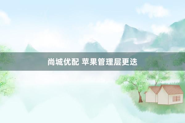 尚城优配 苹果管理层更迭
