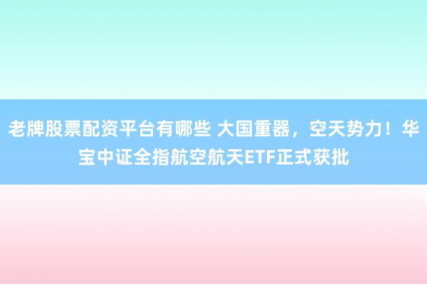老牌股票配资平台有哪些 大国重器，空天势力！华宝中证全指航空航天ETF正式获批