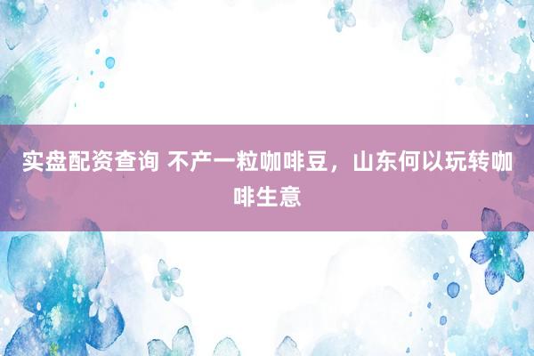 实盘配资查询 不产一粒咖啡豆，山东何以玩转咖啡生意