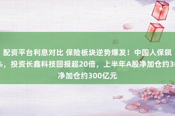 配资平台利息对比 保险板块逆势爆发！中国人保飙涨近6%，投资长鑫科技回报超20倍，上半年A股净加仓约300亿元