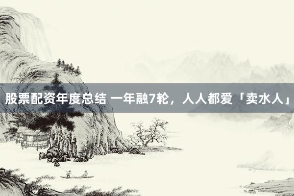 股票配资年度总结 一年融7轮，人人都爱「卖水人」