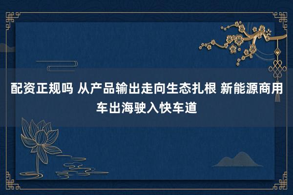配资正规吗 从产品输出走向生态扎根 新能源商用车出海驶入快车道