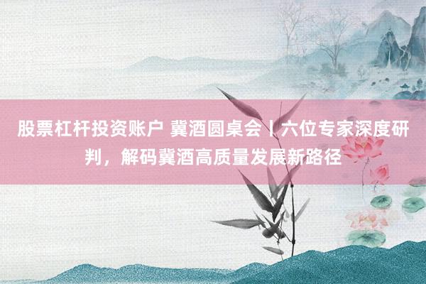股票杠杆投资账户 冀酒圆桌会丨六位专家深度研判，解码冀酒高质量发展新路径