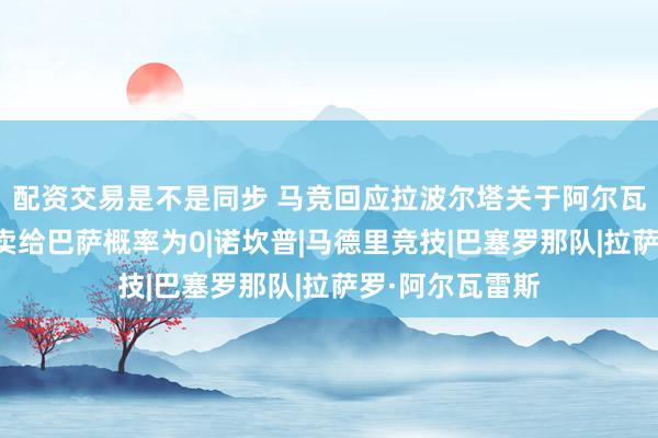 配资交易是不是同步 马竞回应拉波尔塔关于阿尔瓦雷斯的言论：卖给巴萨概率为0|诺坎普|马德里竞技|巴塞罗那队|拉萨罗·阿尔瓦雷斯