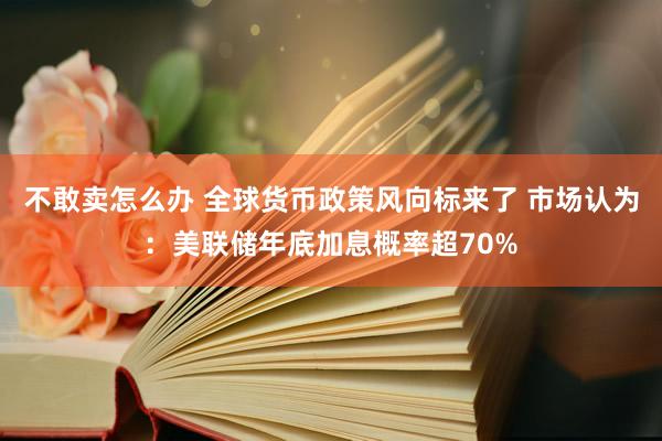 不敢卖怎么办 全球货币政策风向标来了 市场认为：美联储年底加息概率超70%