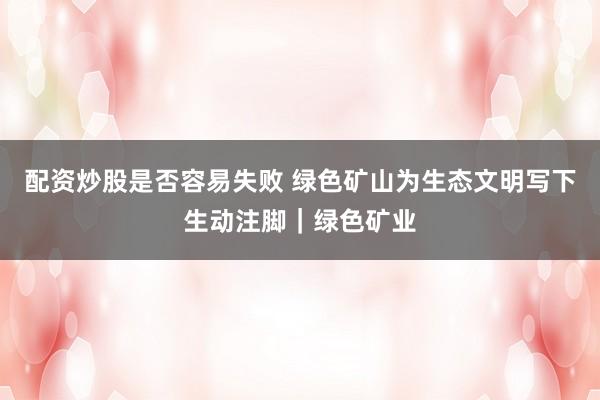 配资炒股是否容易失败 绿色矿山为生态文明写下生动注脚｜绿色矿业