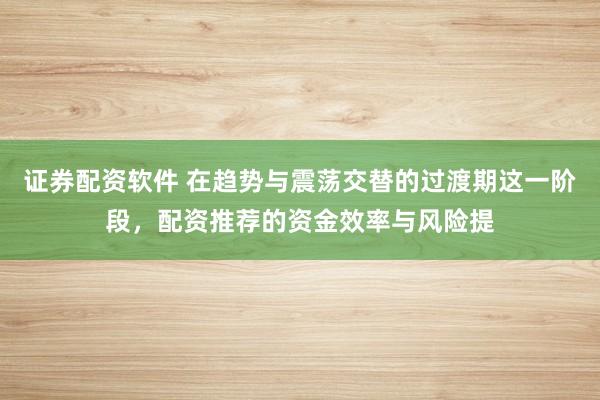 证券配资软件 在趋势与震荡交替的过渡期这一阶段，配资推荐的资金效率与风险提