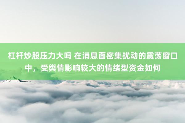 杠杆炒股压力大吗 在消息面密集扰动的震荡窗口中，受舆情影响较大的情绪型资金如何