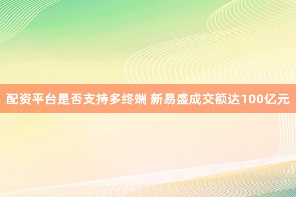 配资平台是否支持多终端 新易盛成交额达100亿元